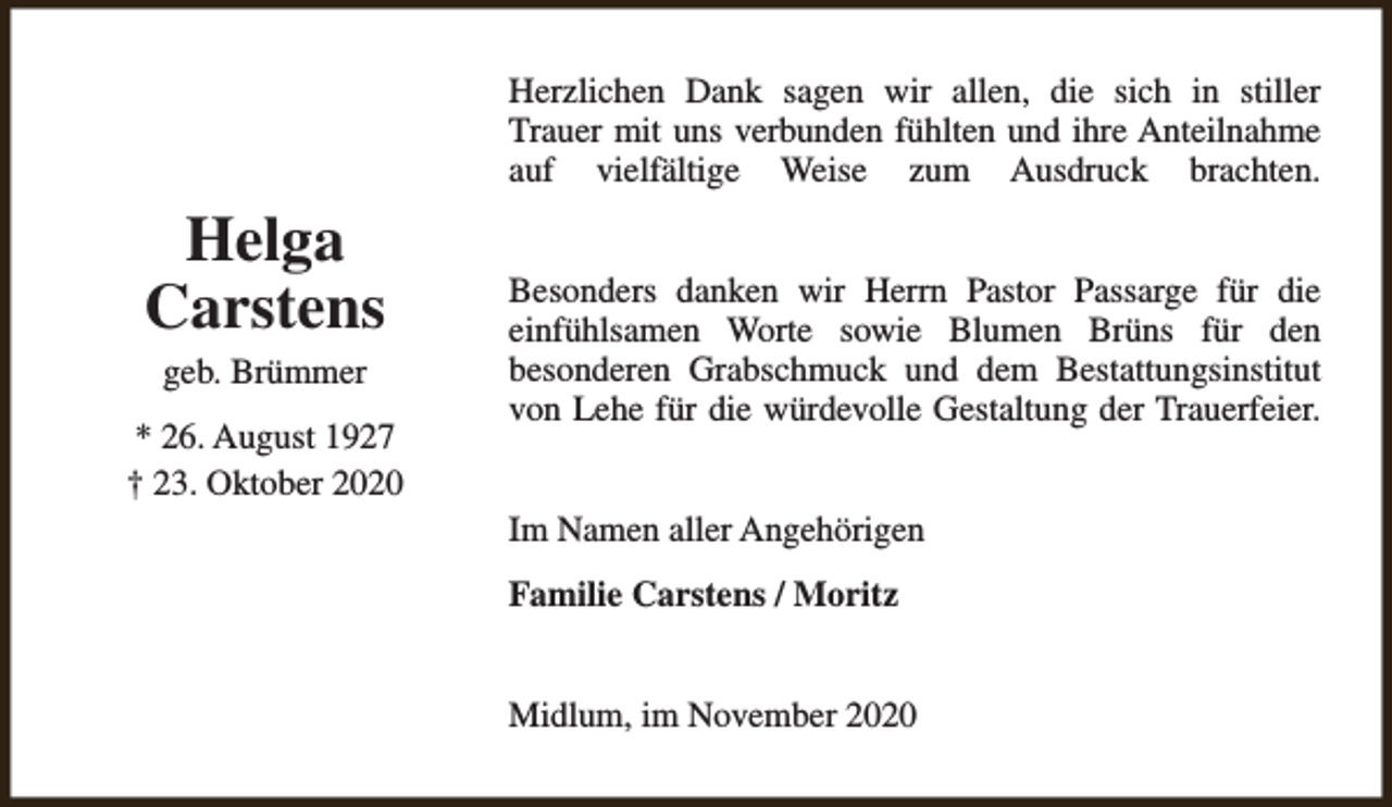 <p>Herzlichen Dank sagen wir allen, die sich in stiller<br />Trauer mit uns verbunden fühlten und ihre Anteilnahme<br />auf vielfältige Weise zum Ausdruck brachten.</p><p>Helga<br />Carstens<br />geb. Brümmer</p><p>* 26. August 1927<br />† 23. Oktober 2020</p><p>Besonders danken wir Herrn Pastor Passarge für die<br />einfühlsamen Worte sowie Blumen Brüns für den<br />besonderen Grabschmuck und dem Bestattungsinstitut<br />von Lehe für die würdevolle Gestaltung der Trauerfeier.<br />Im Namen aller Angehörigen<br />Familie Carstens / Moritz<br />Midlum, im November 2020</p>