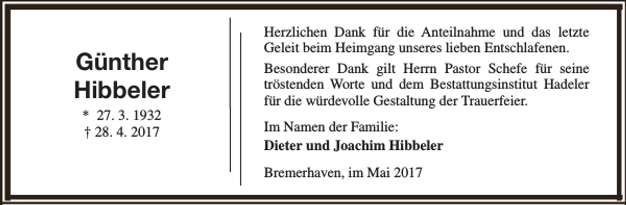 <p>Günther<br />Hibbeler<br />* 27. 3. 1932<br />† 28. 4. 2017</p><p>Herzlichen Dank für die Anteilnahme und das letzte<br />Geleit beim Heimgang unseres lieben Entschlafenen.<br />Besonderer Dank gilt Herrn Pastor Schefe für seine<br />tröstenden Worte und dem Bestattungsinstitut Hadeler<br />für die würdevolle Gestaltung der Trauerfeier.<br />Im Namen der Familie:<br />Dieter und Joachim Hibbeler<br />Bremerhaven, im Mai 2017</p>