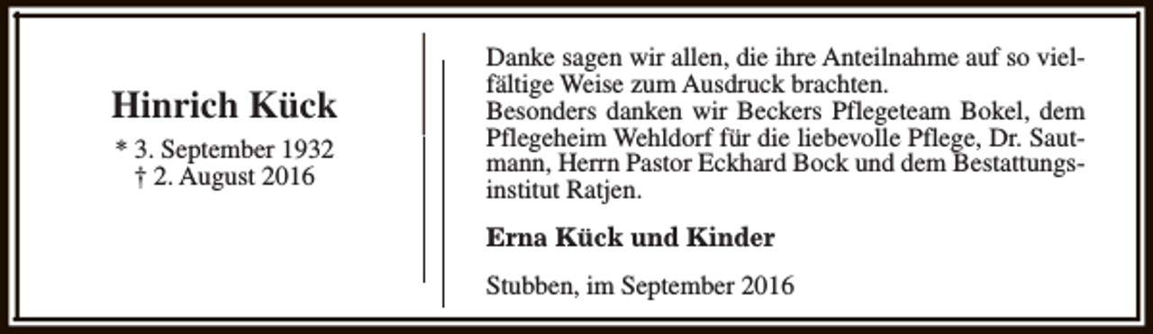 <p>Hinrich Kück<br />* 3. September 1932<br />† 2. August 2016</p><p>Danke sagen wir allen, die ihre Anteilnahme auf so vielfältige Weise zum Ausdruck brachten.<br />Besonders danken wir Beckers Pflegeteam Bokel, dem<br />Pflegeheim Wehldorf für die liebevolle Pflege, Dr. Sautmann, Herrn Pastor Eckhard Bock und dem Bestattungsinstitut Ratjen.<br />Erna Kück und Kinder<br />Stubben, im September 2016</p>