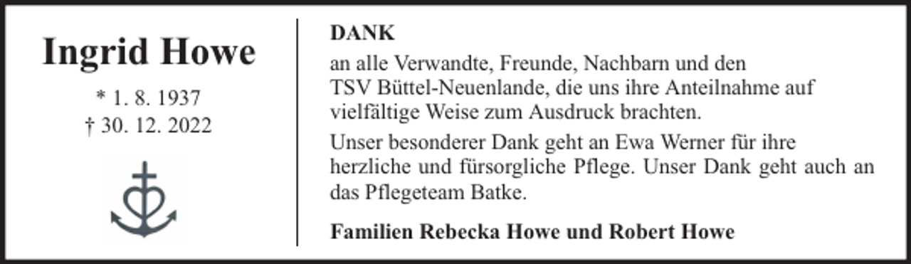 <p>Ingrid Howe<br />* 1. 8. 1937<br />† 30. 12. 2022</p><p>DANK<br />an alle Verwandte, Freunde, Nachbarn und den<br />TSV Büttel-Neuenlande, die uns ihre Anteilnahme auf<br />vielfältige Weise zum Ausdruck brachten.<br />Unser besonderer Dank geht an Ewa Werner für ihre<br />herzliche und fürsorgliche Pflege. Unser Dank geht auch an<br />das Pflegeteam Batke.<br />Familien Rebecka Howe und Robert Howe</p>