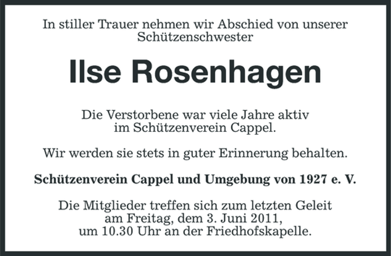 <p>In stiller Trauer nehmen wir Abschied von unserer Schützenschwester</p><p>Ilse Rosenhagen<br />Die Verstorbene war viele Jahre aktiv im Schützenverein Cappel. Wir werden sie stets in guter Erinnerung behalten. Schützenverein Cappel und Umgebung von 1927 e. V. Die Mitglieder treffen sich zum letzten Geleit am Freitag, dem 3. Juni 2011, um 10.30 Uhr an der Friedhofskapelle.</p>
