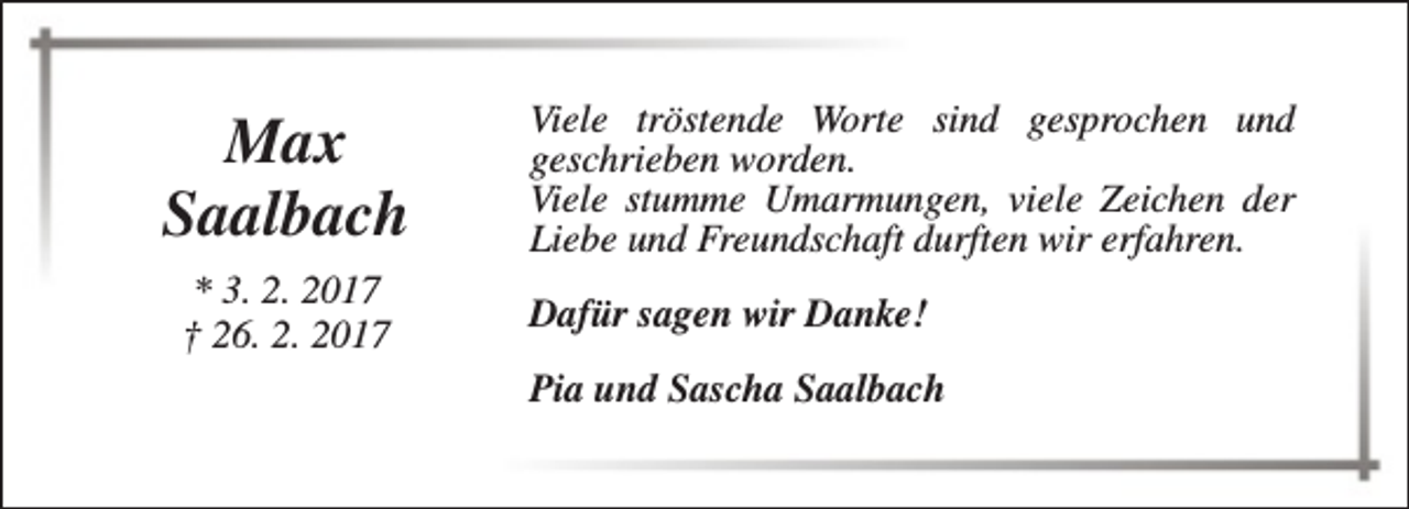 <p>Max<br />Saalbach<br />* 3. 2. 2017<br />† 26. 2. 2017</p><p>Viele tröstende Worte sind gesprochen und<br />geschrieben worden.<br />Viele stumme Umarmungen, viele Zeichen der<br />Liebe und Freundschaft durften wir erfahren.<br />Dafür sagen wir Danke!<br />Pia und Sascha Saalbach</p>