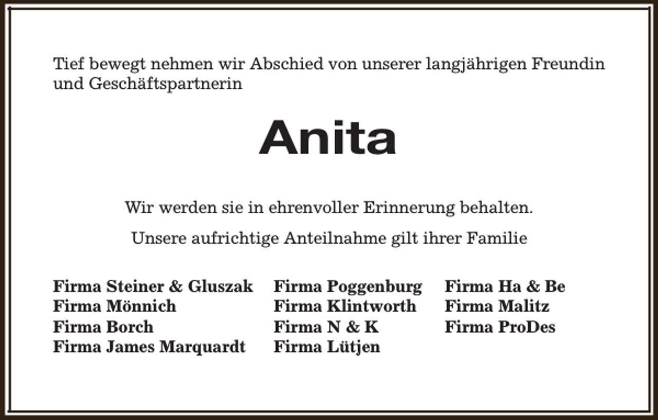 <p>Tief bewegt nehmen wir Abschied von unserer langjährigen Freundin<br />und Geschäftspartnerin</p><p>Anita<br />Wir werden sie in ehrenvoller Erinnerung behalten.<br />Unsere aufrichtige Anteilnahme gilt ihrer Familie<br />Firma Steiner &amp; Gluszak<br />Firma Mönnich<br />Firma Borch<br />Firma James Marquardt</p><p>Firma Poggenburg<br />Firma Klintworth<br />Firma N &amp; K<br />Firma Lütjen</p><p>Firma Ha &amp; Be<br />Firma Malitz<br />Firma ProDes</p>