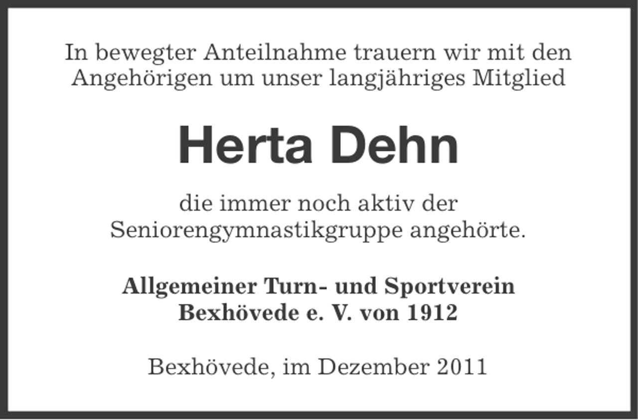 <p>In bewegter Anteilnahme trauern wir mit den<br />Angehörigen um unser langjähriges Mitglied</p><p>Herta Dehn<br />die immer noch aktiv der<br />Seniorengymnastikgruppe angehörte.<br />Allgemeiner Turn- und Sportverein<br />Bexhövede e. V. von 1912<br />Bexhövede, im Dezember 2011</p>