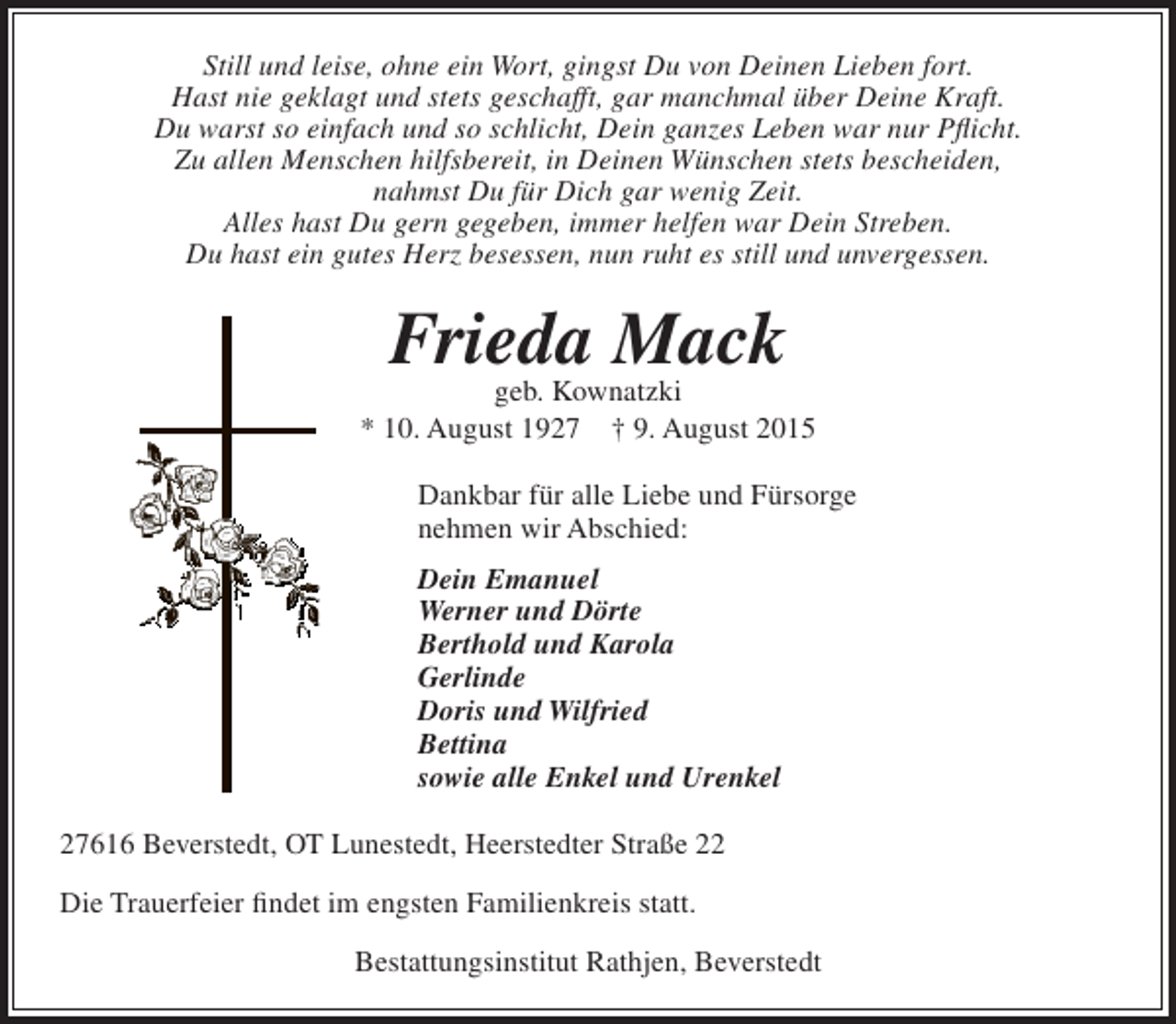<p>Still und leise, ohne ein Wort, gingst Du von Deinen Lieben fort.<br />Hast nie geklagt und stets geschafft, gar manchmal über Deine Kraft.<br />Du warst so einfach und so schlicht, Dein ganzes Leben war nur Pflicht.<br />Zu allen Menschen hilfsbereit, in Deinen Wünschen stets bescheiden,<br />nahmst Du für Dich gar wenig Zeit.<br />Alles hast Du gern gegeben, immer helfen war Dein Streben.<br />Du hast ein gutes Herz besessen, nun ruht es still und unvergessen.</p><p>Frieda Mack</p><p>geb. Kownatzki<br />* 10. August 1927 † 9. August 2015<br />Dankbar für alle Liebe und Fürsorge<br />nehmen wir Abschied:<br />Dein Emanuel<br />Werner und Dörte<br />Berthold und Karola<br />Gerlinde<br />Doris und Wilfried<br />Bettina<br />sowie alle Enkel und Urenkel<br />27616 Beverstedt, OT Lunestedt, Heerstedter Straße 22<br />Die Trauerfeier findet im engsten Familienkreis statt.<br />Bestattungsinstitut Rathjen, Beverstedt</p>