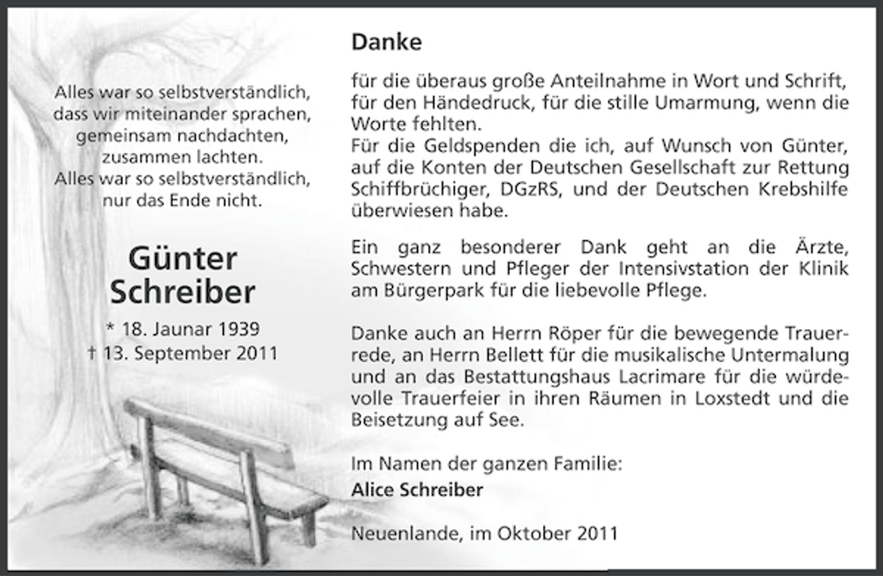 <p>Danke<br />Alles war so selbstverständlich,<br />dass wir miteinander sprachen,<br />gemeinsam nachdachten,<br />zusammen lachten.<br />Alles war so selbstverständlich,<br />nur das Ende nicht.</p><p>für die überaus große Anteilnahme in Wort und Schrift,<br />für den Händedruck, für die stille Umarmung, wenn die<br />Worte fehlten.<br />Für die Geldspenden die ich, auf Wunsch von Günter,<br />auf die Konten der Deutschen Gesellschaft zur Rettung<br />Schiffbrüchiger, DGzRS, und der Deutschen Krebshilfe<br />überwiesen habe.</p><p>Günter<br />Schreiber</p><p>Ein ganz besonderer Dank geht an die Ärzte,<br />Schwestern und Pfleger der Intensivstation der Klinik<br />am Bürgerpark für die liebevolle Pflege.</p><p>* 18. Jaunar 1939<br />† 13. September 2011</p><p>Danke auch an Herrn Röper für die bewegende Trauerrede, an Herrn Bellett für die musikalische Untermalung<br />und an das Bestattungshaus Lacrimare für die würdevolle Trauerfeier in ihren Räumen in Loxstedt und die<br />Beisetzung auf See.<br />Im Namen der ganzen Familie:<br />Alice Schreiber<br />Neuenlande, im Oktober 2011</p>