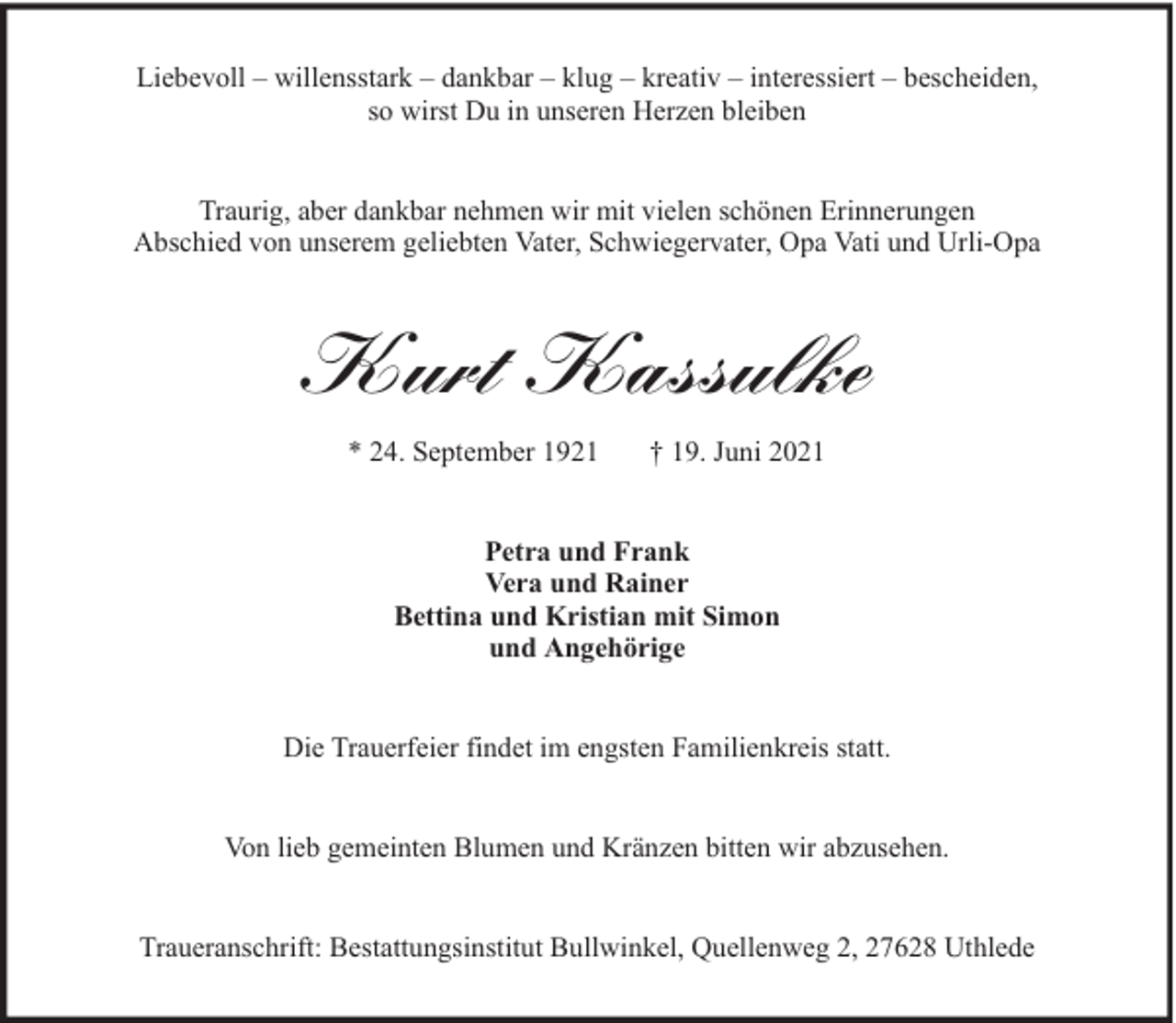 <p>Liebevoll – willensstark – dankbar – klug – kreativ – interessiert – bescheiden,<br />so wirst Du in unseren Herzen bleiben<br />Traurig, aber dankbar nehmen wir mit vielen schönen Erinnerungen<br />Abschied von unserem geliebten Vater, Schwiegervater, Opa Vati und Urli-Opa</p><p>Kurt Kassulke<br />* 24. September 1921</p><p>† 19. Juni 2021</p><p>Petra und Frank<br />Vera und Rainer<br />Bettina und Kristian mit Simon<br />und Angehörige<br />Die Trauerfeier findet im engsten Familienkreis statt.<br />Von lieb gemeinten Blumen und Kränzen bitten wir abzusehen.<br />Traueranschrift: Bestattungsinstitut Bullwinkel, Quellenweg 2, 27628 Uthlede</p>