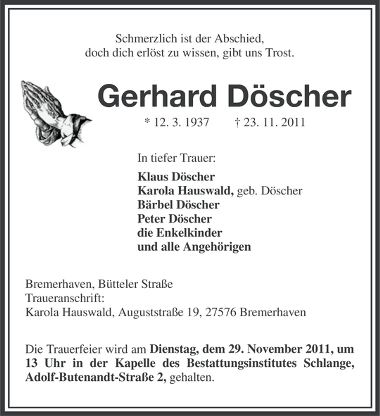 <p>Schmerzlich ist der Abschied,<br />doch dich erlöst zu wissen, gibt uns Trost.</p><p>Gerhard Döscher<br />* 12. 3. 1937</p><p>† 23. 11. 2011</p><p>In tiefer Trauer:<br />Klaus Döscher<br />Karola Hauswald, geb. Döscher<br />Bärbel Döscher<br />Peter Döscher<br />die Enkelkinder<br />und alle Angehörigen<br />Bremerhaven, Bütteler Straße<br />Traueranschrift:<br />Karola Hauswald, Auguststraße 19, 27576 Bremerhaven<br />Die Trauerfeier wird am Dienstag, dem 29. November 2011, um<br />13 Uhr in der Kapelle des Bestattungsinstitutes Schlange,<br />Adolf-Butenandt-Straße 2, gehalten.</p>