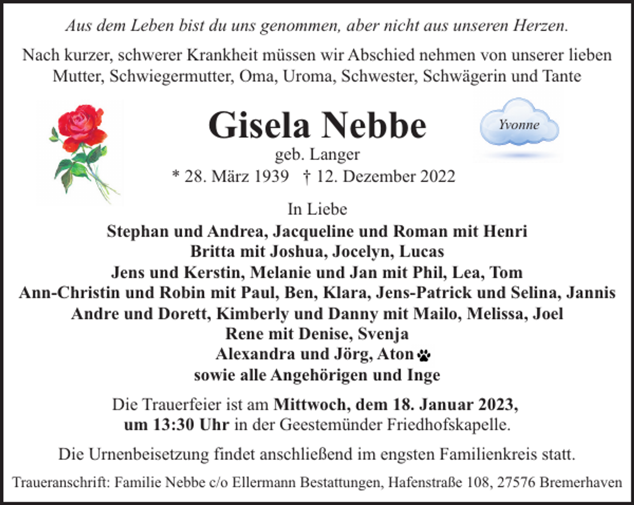 <p>Aus dem Leben bist du uns genommen, aber nicht aus unseren Herzen.<br />Nach kurzer, schwerer Krankheit müssen wir Abschied nehmen von unserer lieben<br />Mutter, Schwiegermutter, Oma, Uroma, Schwester, Schwägerin und Tante</p><p>Gisela Nebbe</p><p>Yvonne</p><p>geb. Langer<br />* 28. März 1939 † 12. Dezember 2022<br />In Liebe<br />Stephan und Andrea, Jacqueline und Roman mit Henri<br />Britta mit Joshua, Jocelyn, Lucas<br />Jens und Kerstin, Melanie und Jan mit Phil, Lea, Tom<br />Ann-Christin und Robin mit Paul, Ben, Klara, Jens-Patrick und Selina, Jannis<br />Andre und Dorett, Kimberly und Danny mit Mailo, Melissa, Joel<br />Rene mit Denise, Svenja<br />Alexandra und Jörg, Aton<br />sowie alle Angehörigen und Inge<br />Die Trauerfeier ist am Mittwoch, dem 18. Januar 2023,<br />um 13:30 Uhr in der Geestemünder Friedhofskapelle.<br />Die Urnenbeisetzung findet anschließend im engsten Familienkreis statt.<br />Traueranschrift: Familie Nebbe c/o Ellermann Bestattungen, Hafenstraße 108, 27576 Bremerhaven</p>