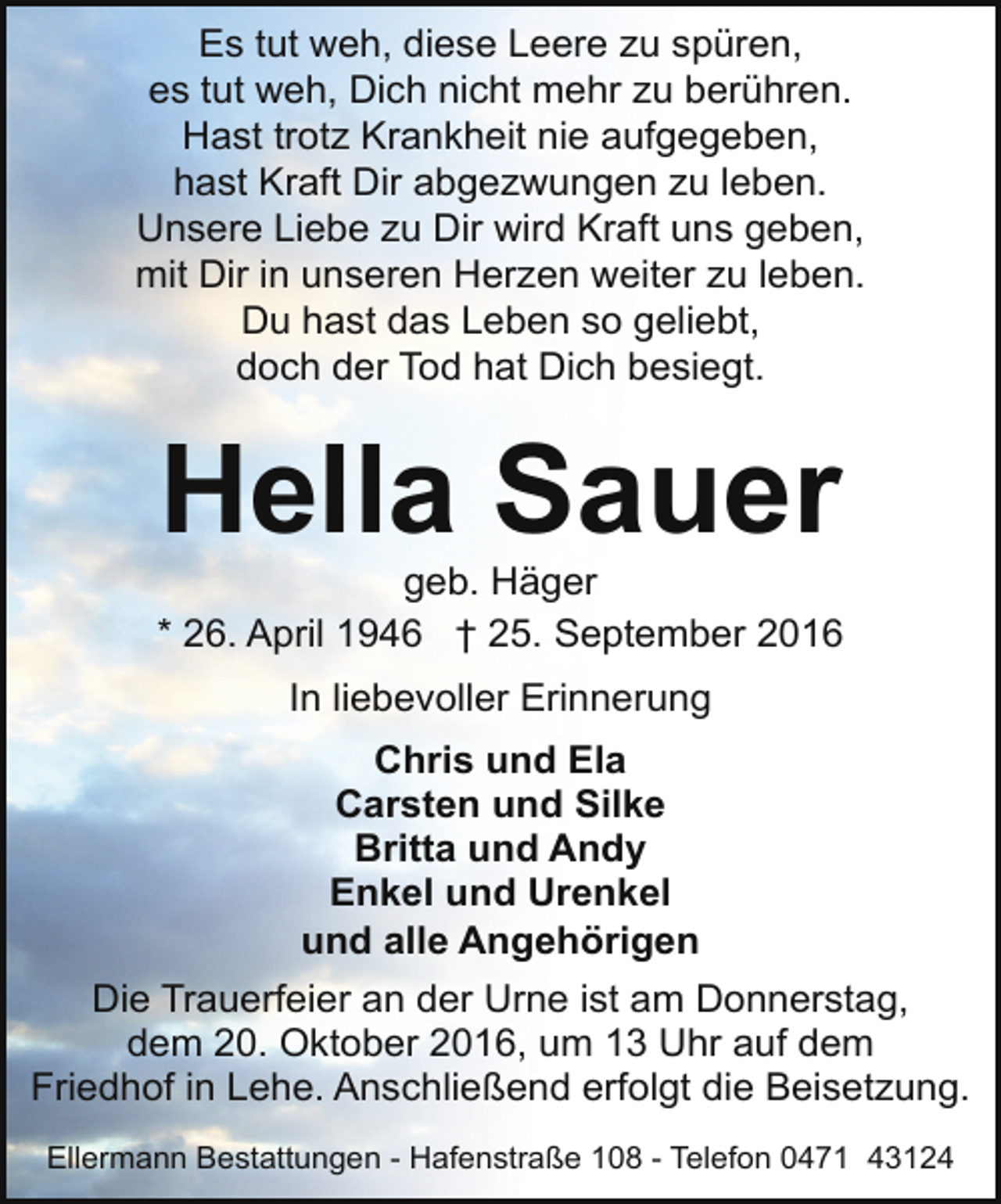 <p>Es tut weh, diese Leere zu spüren,<br />es tut weh, Dich nicht mehr zu berühren.<br />Hast trotz Krankheit nie aufgegeben,<br />hast Kraft Dir abgezwungen zu leben.<br />Unsere Liebe zu Dir wird Kraft uns geben,<br />mit Dir in unseren Herzen weiter zu leben.<br />Du hast das Leben so geliebt,<br />doch der Tod hat Dich besiegt.</p><p>Hella Sauer</p><p>geb. Häger<br />* 26. April 1946 † 25. September 2016<br />In liebevoller Erinnerung<br />Chris und Ela<br />Carsten und Silke<br />Britta und Andy<br />Enkel und Urenkel<br />und alle Angehörigen<br />Die Trauerfeier an der Urne ist am Donnerstag,<br />dem 20. Oktober 2016, um 13 Uhr auf dem<br />Friedhof in Lehe. Anschließend erfolgt die Beisetzung.<br />Ellermann Bestattungen - Hafenstraße 108 - Telefon 0471 43124</p>