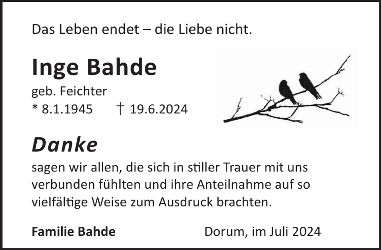 <p>Das Leben endet – die Liebe nicht.</p><p>Inge Bahde</p><p>geb. Feichter<br />* 8.1.1945<br />† 19.6.2024</p><p>Danke</p><p>sagen wir allen, die sich in sller Trauer mit uns<br />verbunden fühlten und ihre Anteilnahme auf so<br />vielfälge Weise zum Ausdruck brachten.<br />Familie Bahde</p><p>Dorum, im Juli 2024</p>