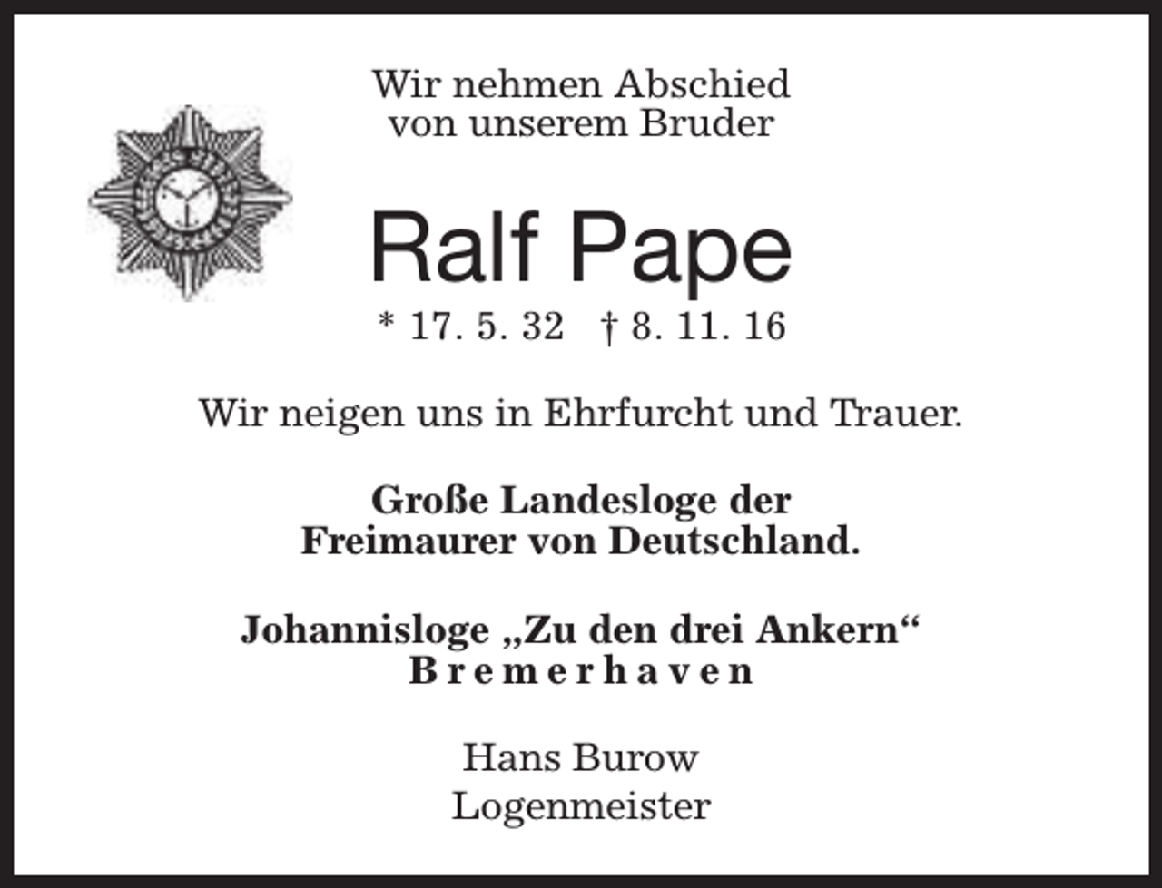 <p>Wir nehmen Abschied<br />von unserem Bruder</p><p>Ralf Pape<br />* 17. 5. 32 † 8. 11. 16</p><p>Wir neigen uns in Ehrfurcht und Trauer.<br />Große Landesloge der<br />Freimaurer von Deutschland.<br />Johannisloge „Zu den drei Ankern“<br />Bremerhaven<br />Hans Burow<br />Logenmeister</p>