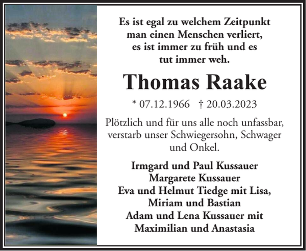 <p>Es ist egal zu welchem Zeitpunkt<br />man einen Menschen verliert,<br />es ist immer zu früh und es<br />tut immer weh.</p><p>Thomas Raake<br />* 07.12.1966 † 20.03.2023<br />Plötzlich und für uns alle noch unfassbar,<br />verstarb unser Schwiegersohn, Schwager<br />und Onkel.<br />Irmgard und Paul Kussauer<br />Margarete Kussauer<br />Eva und Helmut Tiedge mit Lisa,<br />Miriam und Bastian<br />Adam und Lena Kussauer mit<br />Maximilian und Anastasia</p>