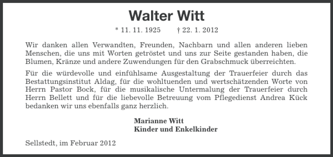 <p>Walter Witt<br />* 11. 11. 1925</p>
<p>† 22. 1. 2012</p>
<p>Wir danken allen Verwandten, Freunden, Nachbarn und allen anderen lieben<br />Menschen, die uns mit Worten getröstet und uns zur Seite gestanden haben, die<br />Blumen, Kränze und andere Zuwendungen für den Grabschmuck überreichten.<br />Für die würdevolle und einfühlsame Ausgestaltung der Trauerfeier durch das<br />Bestattungsinstitut Aldag, für die wohltuenden und wertschätzenden Worte von<br />Herrn Pastor Bock, für die musikalische Untermalung der Trauerfeier durch<br />Herrn Bellett und für die liebevolle Betreuung vom Pflegedienst Andrea Kück<br />bedanken wir uns ebenfalls ganz herzlich.<br />Marianne Witt<br />Kinder und Enkelkinder<br />Sellstedt, im Februar 2012</p>