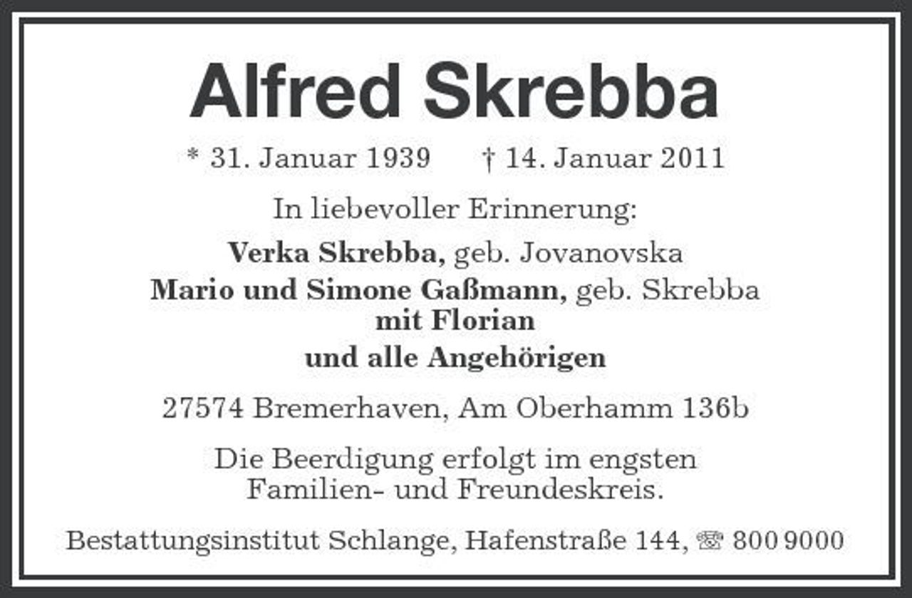 <p>Alfred Skrebba<br />* 31. Januar 1939 † 14. Januar 2011 In liebevoller Erinnerung: Verka Skrebba, geb. Jovanovska Mario und Simone Gaßmann, geb. Skrebba mit Florian und alle Angehörigen 27574 Bremerhaven, Am Oberhamm 136b Die Beerdigung erfolgt im engsten Familien- und Freundeskreis.<br />Bestattungsinstitut Schlange, Hafenstraße 144, 800 9000</p>