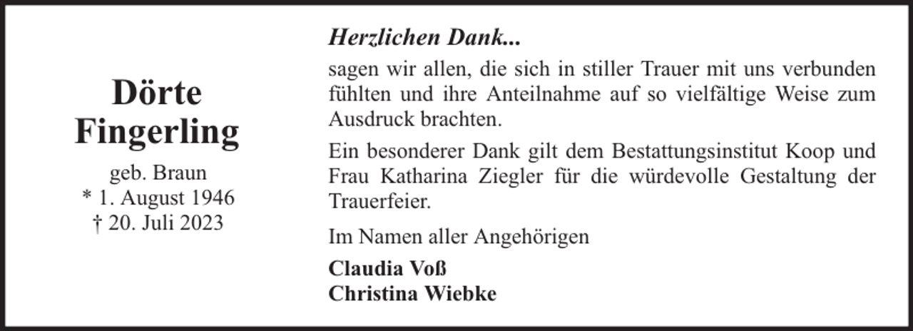 <p>Herzlichen Dank...</p><p>Dörte<br />Fingerling<br />geb. Braun<br />* 1. August 1946<br />† 20. Juli 2023</p><p>sagen wir allen, die sich in stiller Trauer mit uns verbunden<br />fühlten und ihre Anteilnahme auf so vielfältige Weise zum<br />Ausdruck brachten.<br />Ein besonderer Dank gilt dem Bestattungsinstitut Koop und<br />Frau Katharina Ziegler für die würdevolle Gestaltung der<br />Trauerfeier.<br />Im Namen aller Angehörigen<br />Claudia Voß<br />Christina Wiebke</p>