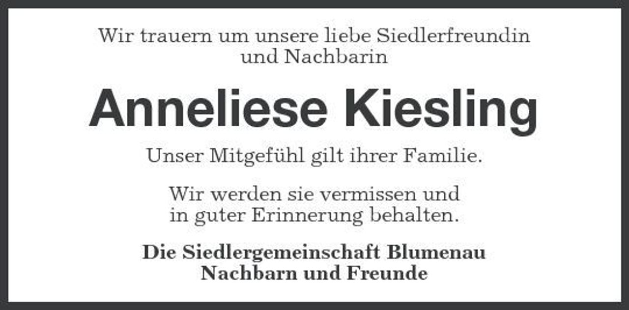 <p>Wir trauern um unsere liebe Siedlerfreundin und Nachbarin</p><p>Anneliese Kiesling<br />Unser Mitgefühl gilt ihrer Familie. Wir werden sie vermissen und in guter Erinnerung behalten. Die Siedlergemeinschaft Blumenau Nachbarn und Freunde</p>