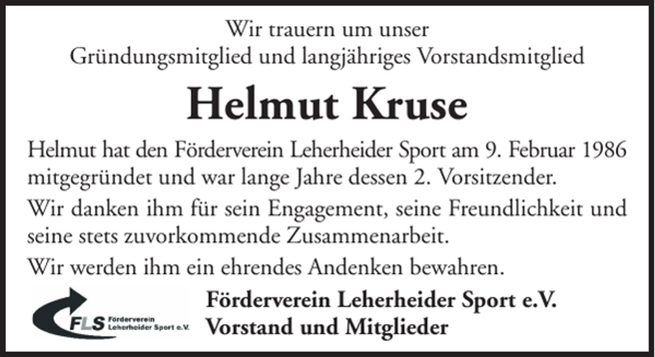 <p>Wir trauern um unser<br />Gründungsmitglied und langjähriges Vorstandsmitglied</p><p>Helmut Kruse<br />Helmut hat den Förderverein Leherheider Sport am 9. Februar 1986<br />mitgegründet und war lange Jahre dessen 2. Vorsitzender.<br />Wir danken ihm für sein Engagement, seine Freundlichkeit und<br />seine stets zuvorkommende Zusammenarbeit.<br />Wir werden ihm ein ehrendes Andenken bewahren.<br />Förderverein Leherheider Sport e.V.<br />Vorstand und Mitglieder</p>