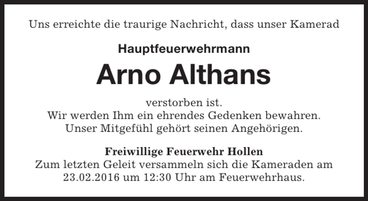 <p>Uns erreichte die traurige Nachricht, dass unser Kamerad</p><p>Hauptfeuerwehrmann</p><p>Arno Althans<br />verstorben ist.<br />Wir werden Ihm ein ehrendes Gedenken bewahren.<br />Unser Mitgefühl gehört seinen Angehörigen.<br />Freiwillige Feuerwehr Hollen<br />Zum letzten Geleit versammeln sich die Kameraden am<br />23.02.2016 um 12:30 Uhr am Feuerwehrhaus.</p>