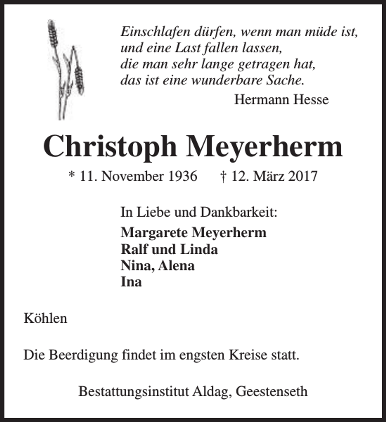 <p>Einschlafen dürfen, wenn man müde ist,<br />und eine Last fallen lassen,<br />die man sehr lange getragen hat,<br />das ist eine wunderbare Sache.<br />Hermann Hesse</p><p>Christoph Meyerherm<br />* 11. November 1936</p><p>† 12. März 2017</p><p>In Liebe und Dankbarkeit:<br />Margarete Meyerherm<br />Ralf und Linda<br />Nina, Alena<br />Ina<br />Köhlen<br />Die Beerdigung findet im engsten Kreise statt.<br />Bestattungsinstitut Aldag, Geestenseth</p>