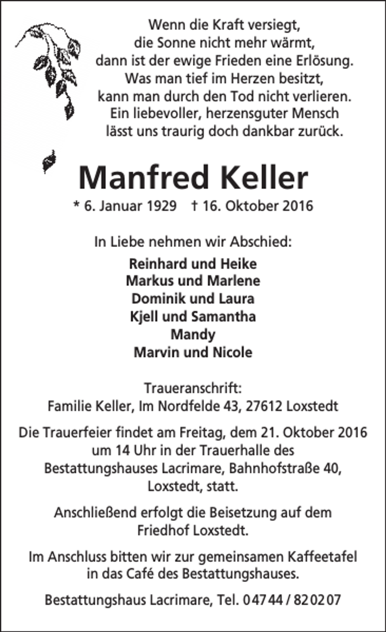 <p>Wenn die Kraft versiegt,<br />die Sonne nicht mehr wärmt,<br />dann ist der ewige Frieden eine Erlösung.<br />Was man tief im Herzen besitzt,<br />kann man durch den Tod nicht verlieren.<br />Ein liebevoller, herzensguter Mensch<br />lässt uns traurig doch dankbar zurück.</p><p>Manfred Keller</p><p>* 6. Januar 1929 † 16. Oktober 2016<br />In Liebe nehmen wir Abschied:<br />Reinhard und Heike<br />Markus und Marlene<br />Dominik und Laura<br />Kjell und Samantha<br />Mandy<br />Marvin und Nicole<br />Traueranschrift:<br />Familie Keller, Im Nordfelde 43, 27612 Loxstedt<br />Die Trauerfeier findet am Freitag, dem 21. Oktober 2016<br />um 14 Uhr in der Trauerhalle des<br />Bestattungshauses Lacrimare, Bahnhofstraße 40,<br />Loxstedt, statt.<br />Anschließend erfolgt die Beisetzung auf dem<br />Friedhof Loxstedt.<br />Im Anschluss bitten wir zur gemeinsamen Kaffeetafel<br />in das Café des Bestattungshauses.<br />Bestattungshaus Lacrimare, Tel. 0 47 44 / 82 02 07</p>
