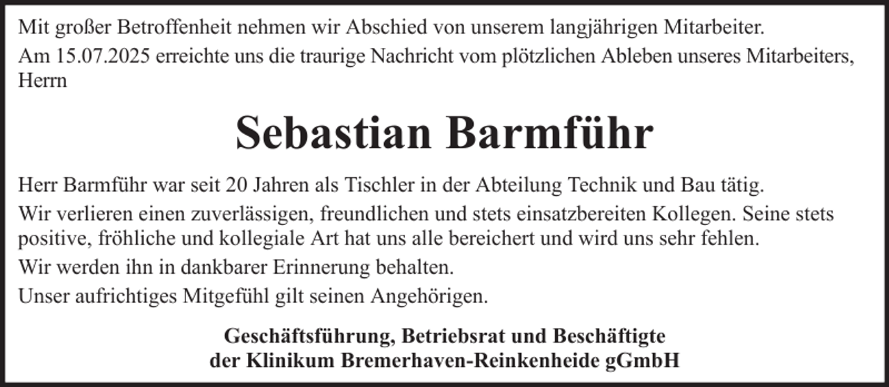 <p>Mit großer Betroffenheit nehmen wir Abschied von unserem langjährigen Mitarbeiter.<br />Am 15.07.2025 erreichte uns die traurige Nachricht vom plötzlichen Ableben unseres Mitarbeiters,<br />Herrn</p><p>Sebastian Barmführ<br />Herr Barmführ war seit 20 Jahren als Tischler in der Abteilung Technik und Bau tätig.<br />Wir verlieren einen zuverlässigen, freundlichen und stets einsatzbereiten Kollegen. Seine stets<br />positive, fröhliche und kollegiale Art hat uns alle bereichert und wird uns sehr fehlen.<br />Wir werden ihn in dankbarer Erinnerung behalten.<br />Unser aufrichtiges Mitgefühl gilt seinen Angehörigen.<br />Geschäftsführung, Betriebsrat und Beschäftigte<br />der Klinikum Bremerhaven-Reinkenheide gGmbH</p>
