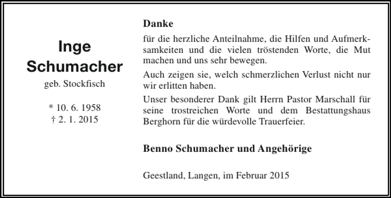 <p>Danke</p><p>Inge<br />Schumacher<br />geb. Stockfisch<br />* 10. 6. 1958<br />† 2. 1. 2015</p><p>für die herzliche Anteilnahme, die Hilfen und Aufmerksamkeiten und die vielen tröstenden Worte, die Mut<br />machen und uns sehr bewegen.<br />Auch zeigen sie, welch schmerzlichen Verlust nicht nur<br />wir erlitten haben.<br />Unser besonderer Dank gilt Herrn Pastor Marschall für<br />seine trostreichen Worte und dem Bestattungshaus<br />Berghorn für die würdevolle Trauerfeier.</p><p>Benno Schumacher und Angehörige<br />Geestland, Langen, im Februar 2015</p>