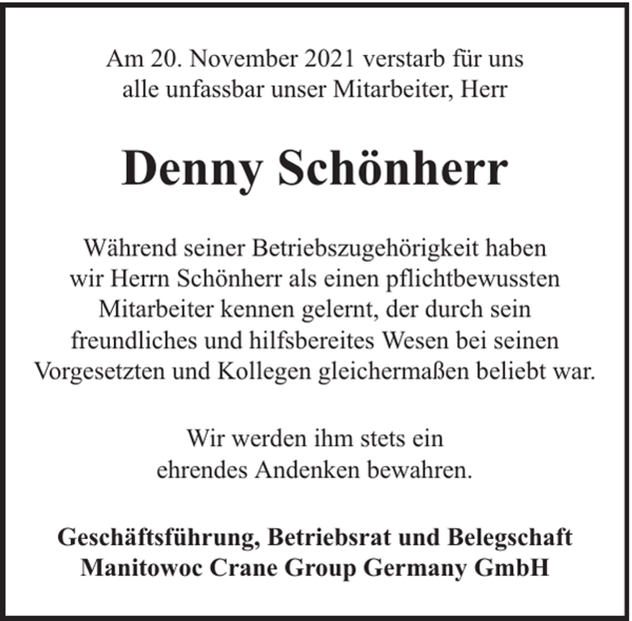 <p>Am 20. November 2021 verstarb für uns<br />alle unfassbar unser Mitarbeiter, Herr</p><p>Denny Schönherr<br />Während seiner Betriebszugehörigkeit haben<br />wir Herrn Schönherr als einen pflichtbewussten<br />Mitarbeiter kennen gelernt, der durch sein<br />freundliches und hilfsbereites Wesen bei seinen<br />Vorgesetzten und Kollegen gleichermaßen beliebt war.<br />Wir werden ihm stets ein<br />ehrendes Andenken bewahren.<br />Geschäftsführung, Betriebsrat und Belegschaft<br />Manitowoc Crane Group Germany GmbH</p>