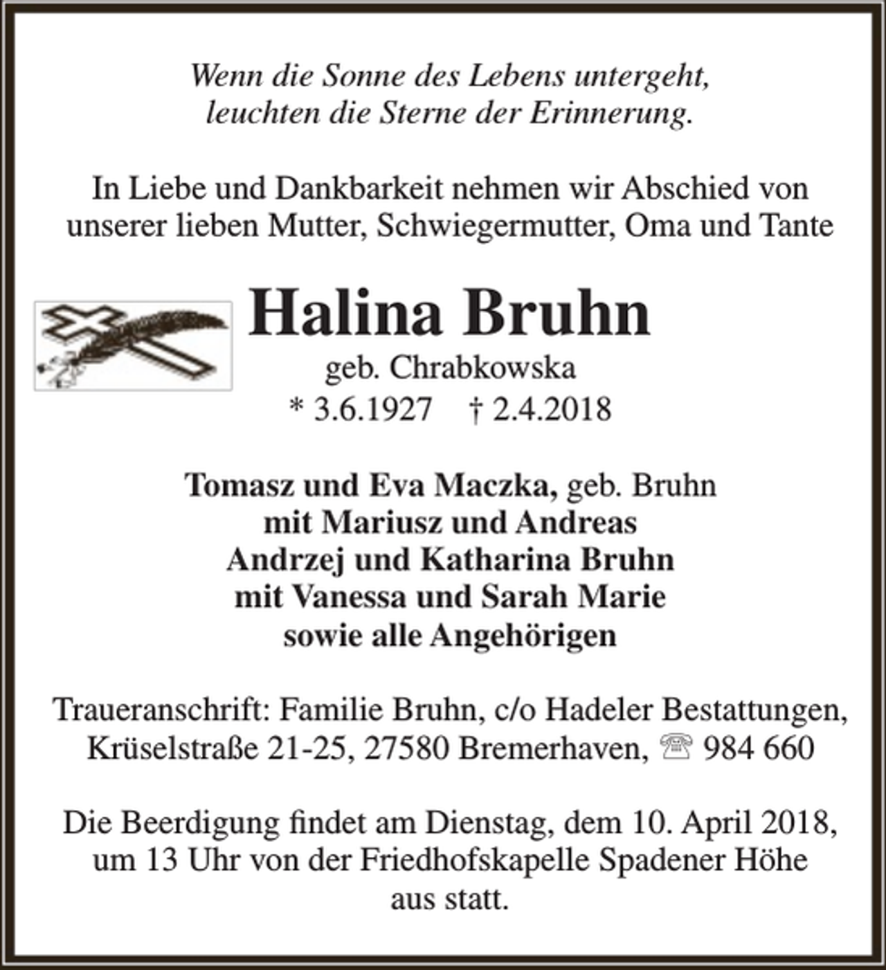 <p>Wenn die Sonne des Lebens untergeht,<br />leuchten die Sterne der Erinnerung.<br />In Liebe und Dankbarkeit nehmen wir Abschied von<br />unserer lieben Mutter, Schwiegermutter, Oma und Tante</p><p>Halina Bruhn<br />geb. Chrabkowska<br />* 3.6.1927 † 2.4.2018</p><p>Tomasz und Eva Maczka, geb. Bruhn<br />mit Mariusz und Andreas<br />Andrzej und Katharina Bruhn<br />mit Vanessa und Sarah Marie<br />sowie alle Angehörigen<br />Traueranschrift: Familie Bruhn, c/o Hadeler Bestattungen,<br />Krüselstraße 21-25, 27580 Bremerhaven,  984 660<br />Die Beerdigung findet am Dienstag, dem 10. April 2018,<br />um 13 Uhr von der Friedhofskapelle Spadener Höhe<br />aus statt.</p>