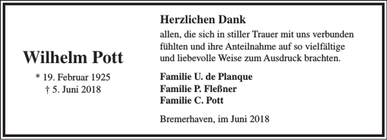 <p>Herzlichen Dank</p><p>Wilhelm Pott<br />* 19. Februar 1925<br />† 5. Juni 2018</p><p>allen, die sich in stiller Trauer mit uns verbunden<br />fühlten und ihre Anteilnahme auf so vielfältige<br />und liebevolle Weise zum Ausdruck brachten.<br />Familie U. de Planque<br />Familie P. Fleßner<br />Familie C. Pott<br />Bremerhaven, im Juni 2018</p>