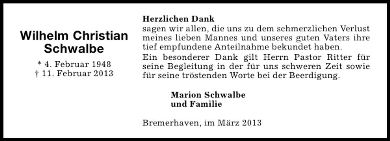 <p>Wilhelm Christian<br />Schwalbe<br />* 4. Februar 1948<br />† 11. Februar 2013</p><p>Herzlichen Dank<br />sagen wir allen, die uns zu dem schmerzlichen Verlust<br />meines lieben Mannes und unseres guten Vaters ihre<br />tief empfundene Anteilnahme bekundet haben.<br />Ein besonderer Dank gilt Herrn Pastor Ritter für<br />seine Begleitung in der für uns schweren Zeit sowie<br />für seine tröstenden Worte bei der Beerdigung.<br />Marion Schwalbe<br />und Familie<br />Bremerhaven, im März 2013</p>