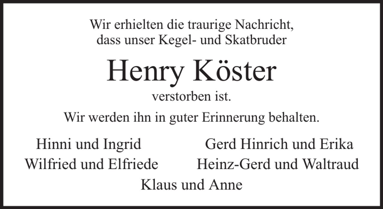 <p>Wir erhielten die traurige Nachricht,<br />dass unser Kegel- und Skatbruder</p><p>Henry Köster<br />verstorben ist.</p><p>Wir werden ihn in guter Erinnerung behalten.</p><p>Hinni und Ingrid<br />Gerd Hinrich und Erika<br />Wilfried und Elfriede<br />Heinz-Gerd und Waltraud<br />Klaus und Anne</p>