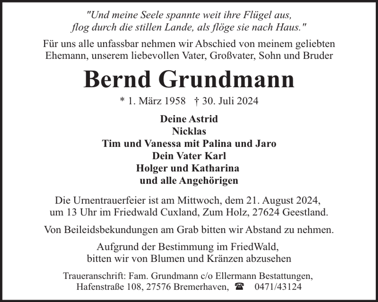 <p>"Und meine Seele spannte weit ihre Flügel aus,<br />flog durch die stillen Lande, als flöge sie nach Haus."<br />Für uns alle unfassbar nehmen wir Abschied von meinem geliebten<br />Ehemann, unserem liebevollen Vater, Großvater, Sohn und Bruder</p><p>Bernd Grundmann<br />* 1. März 1958 † 30. Juli 2024</p><p>Deine Astrid<br />Nicklas<br />Tim und Vanessa mit Palina und Jaro<br />Dein Vater Karl<br />Holger und Katharina<br />und alle Angehörigen<br />Die Urnentrauerfeier ist am Mittwoch, dem 21. August 2024,<br />um 13 Uhr im Friedwald Cuxland, Zum Holz, 27624 Geestland.<br />Von Beileidsbekundungen am Grab bitten wir Abstand zu nehmen.<br />Aufgrund der Bestimmung im FriedWald,<br />bitten wir von Blumen und Kränzen abzusehen<br />Traueranschrift: Fam. Grundmann c/o Ellermann Bestattungen,<br />Hafenstraße 108, 27576 Bremerhaven, ( 0471/43124</p>