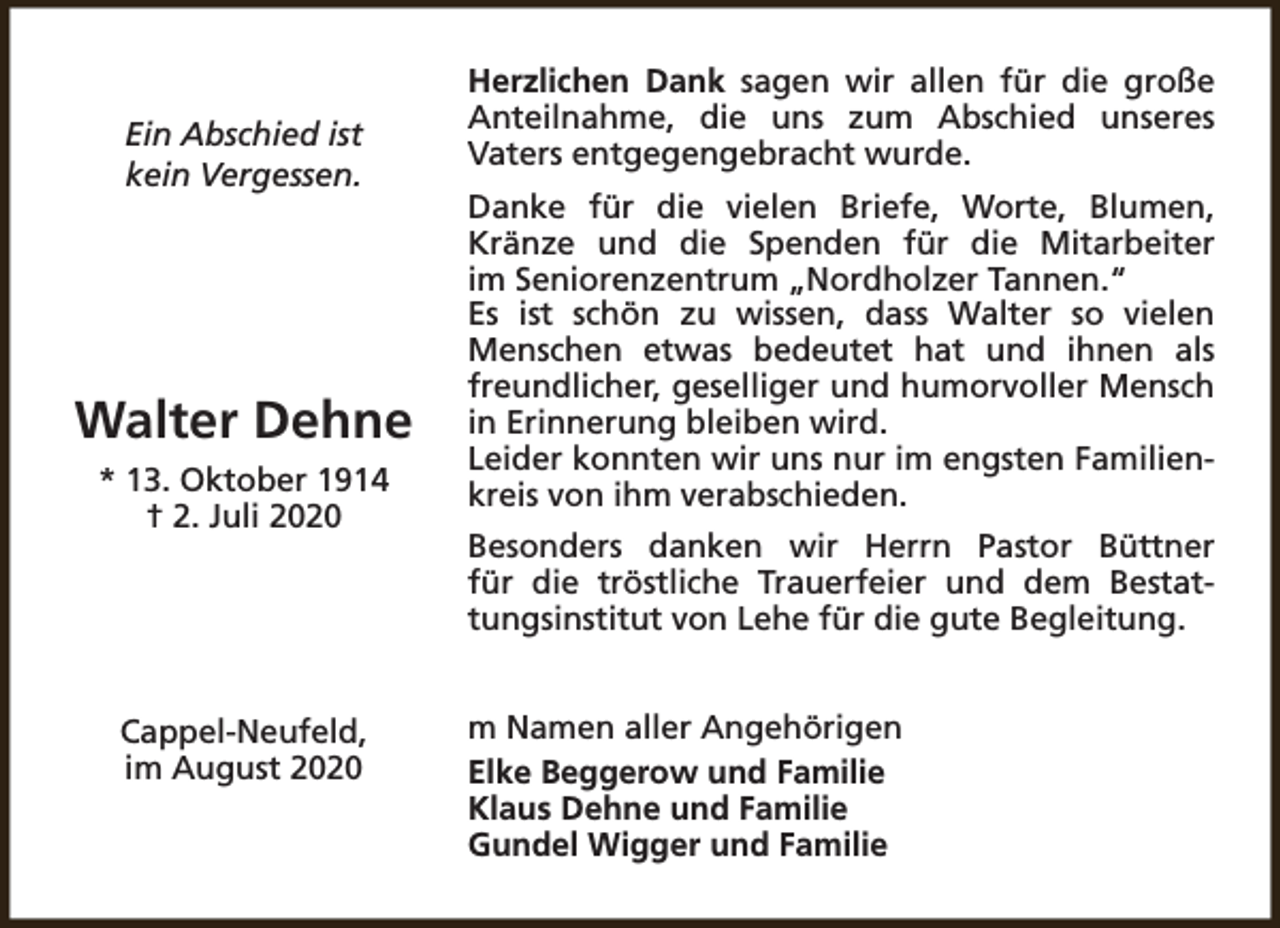 <p>Ein Abschied ist<br />kein Vergessen.</p><p>Walter Dehne<br />* 13. Oktober 1914<br />† 2. Juli 2020</p><p>Cappel-Neufeld,<br />im August 2020</p><p>Herzlichen Dank sagen wir allen für die große<br />Anteilnahme, die uns zum Abschied unseres<br />Vaters entgegengebracht wurde.<br />Danke für die vielen Briefe, Worte, Blumen,<br />Kränze und die Spenden für die Mitarbeiter<br />im Seniorenzentrum „Nordholzer Tannen.“<br />Es ist schön zu wissen, dass Walter so vielen<br />Menschen etwas bedeutet hat und ihnen als<br />freundlicher, geselliger und humorvoller Mensch<br />in Erinnerung bleiben wird.<br />Leider konnten wir uns nur im engsten Familienkreis von ihm verabschieden.<br />Besonders danken wir Herrn Pastor Büttner<br />für die tröstliche Trauerfeier und dem Bestattungsinstitut von Lehe für die gute Begleitung.<br />m Namen aller Angehörigen<br />Elke Beggerow und Familie<br />Klaus Dehne und Familie<br />Gundel Wigger und Familie</p>