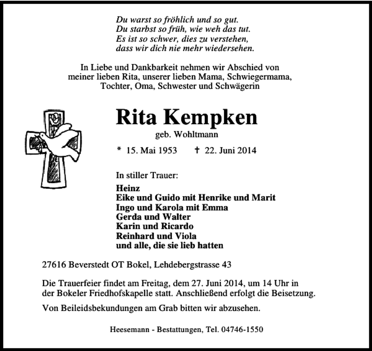 <p>Du warst so fröhlich und so gut.<br />Du starbst so früh, wie weh das tut.<br />Es ist so schwer, dies zu verstehen,<br />dass wir dich nie mehr wiedersehen.<br />In Liebe und Dankbarkeit nehmen wir Abschied von<br />meiner lieben Rita, unserer lieben Mama, Schwiegermama,<br />Tochter, Oma, Schwester und Schwägerin</p><p>Rita Kempken<br />geb. Wohltmann</p><p>* 15. Mai 1953</p><p>22. Juni 2014</p><p>In stiller Trauer:<br />Heinz<br />Eike und Guido mit Henrike und Marit<br />Ingo und Karola mit Emma<br />Gerda und Walter<br />Karin und Ricardo<br />Reinhard und Viola<br />und alle, die sie lieb hatten<br />27616 Beverstedt OT Bokel, Lehdebergstrasse 43<br />Die Trauerfeier findet am Freitag, dem 27. Juni 2014, um 14 Uhr in<br />der Bokeler Friedhofskapelle statt. Anschließend erfolgt die Beisetzung.<br />Von Beileidsbekundungen am Grab bitten wir abzusehen.<br />Heesemann - Bestattungen, Tel. 04746-1550</p>