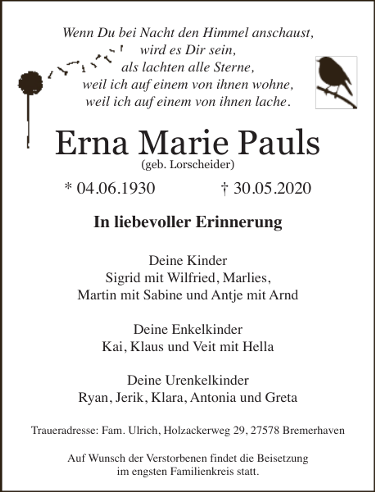<p>Wenn Du bei Nacht den Himmel anschaust,<br />wird es Dir sein,<br />als lachten alle Sterne,<br />weil ich auf einem von ihnen wohne,<br />weil ich auf einem von ihnen lache.</p><p>Erna Marie Pauls<br />(geb. Lorscheider)</p><p>* 04.06.1930</p><p>† 30.05.2020</p><p>In liebevoller Erinnerung<br />Deine Kinder<br />Sigrid mit Wilfried, Marlies,<br />Martin mit Sabine und Antje mit Arnd</p><p>Deine Enkelkinder<br />Kai, Klaus und Veit mit Hella<br />Deine Urenkelkinder<br />Ryan, Jerik, Klara, Antonia und Greta<br />Traueradresse: Fam. Ulrich, Holzackerweg 29, 27578 Bremerhaven</p><p>Auf Wunsch der Verstorbenen findet die Beisetzung<br />im engsten Familienkreis statt.</p>