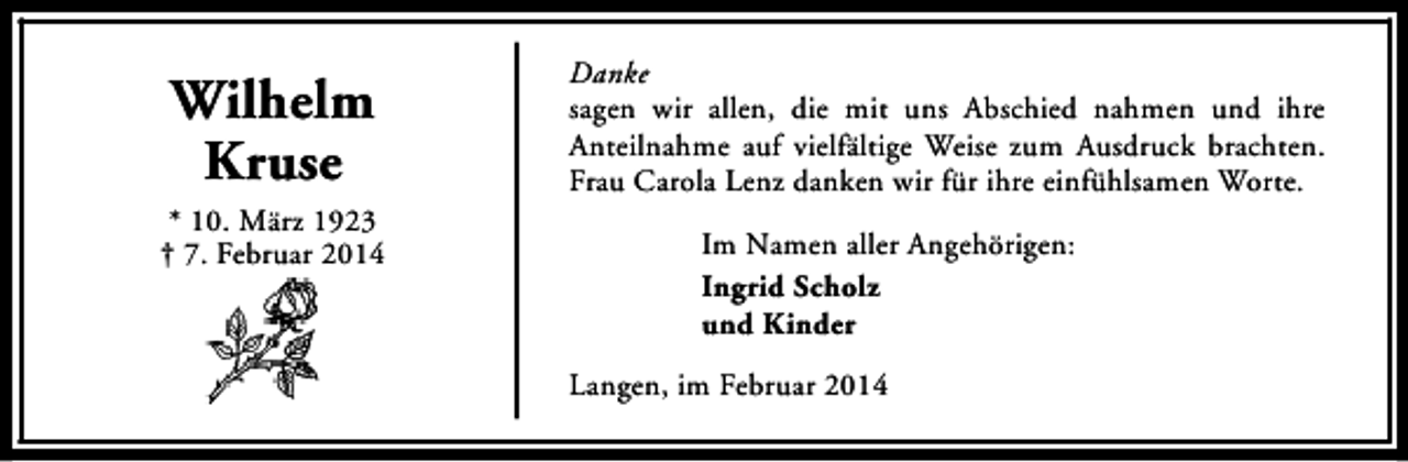 <p>Wilhelm<br />Kruse<br />* 10. März 1923<br />† 7. Februar 2014</p><p>Danke<br />sagen wir allen, die mit uns Abschied nahmen und ihre<br />Anteilnahme auf vielfältige Weise zum Ausdruck brachten.<br />Frau Carola Lenz danken wir für ihre einfühlsamen Worte.<br />Im Namen aller Angehörigen:<br />Ingrid Scholz<br />und Kinder<br />Langen, im Februar 2014</p>