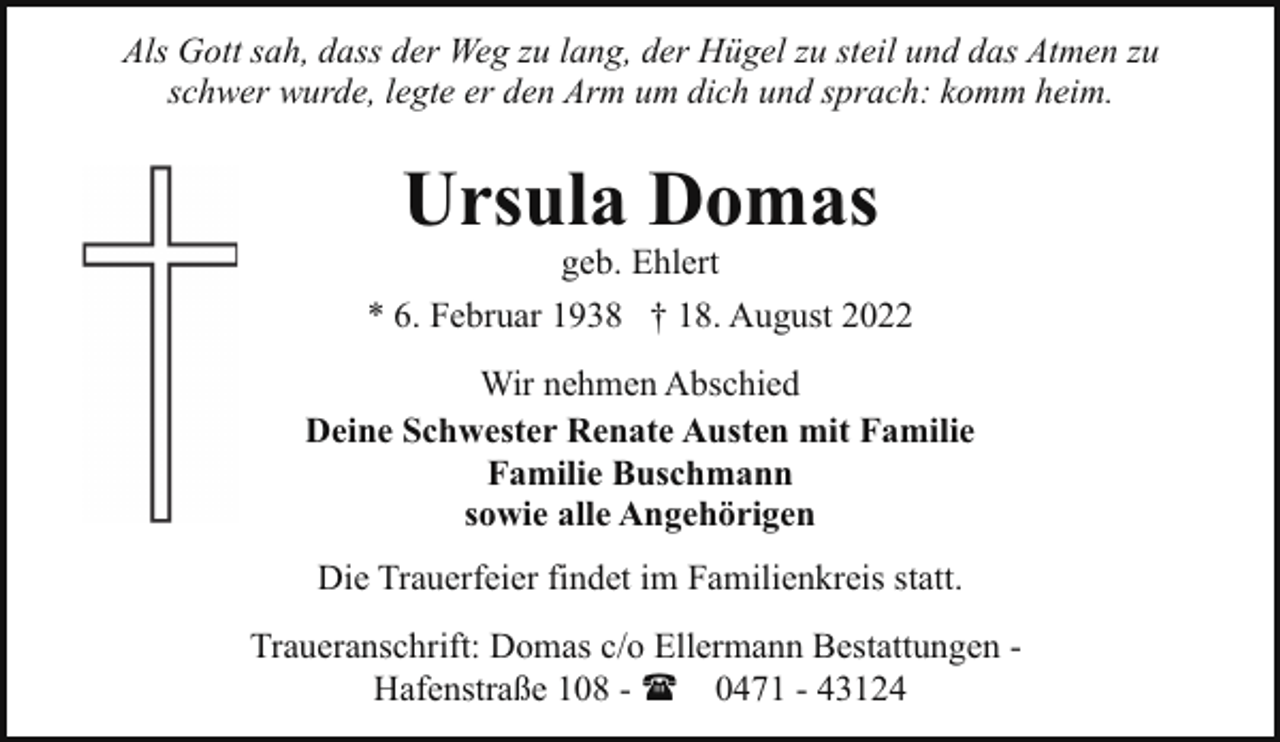 <p>Als Gott sah, dass der Weg zu lang, der Hügel zu steil und das Atmen zu<br />schwer wurde, legte er den Arm um dich und sprach: komm heim.</p><p>Ursula Domas</p><p>geb. Ehlert<br />* 6. Februar 1938 † 18. August 2022<br />Wir nehmen Abschied<br />Deine Schwester Renate Austen mit Familie<br />Familie Buschmann<br />sowie alle Angehörigen<br />Die Trauerfeier findet im Familienkreis statt.<br />Traueranschrift: Domas c/o Ellermann Bestattungen Hafenstraße 108 - ( 0471 - 43124</p>