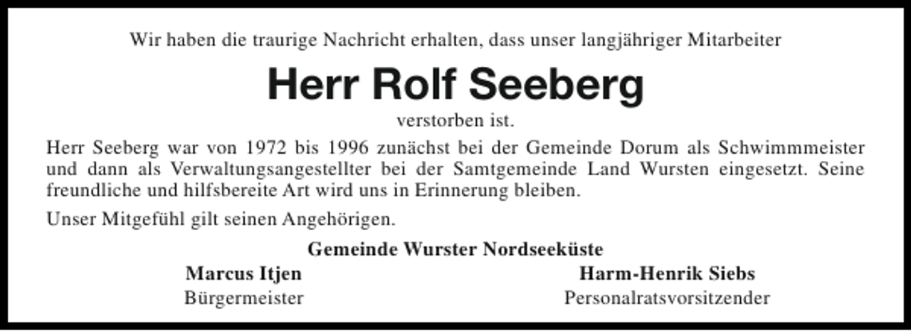 <p>Wir haben die traurige Nachricht erhalten, dass unser langjähriger Mitarbeiter</p><p>Herr Rolf Seeberg</p><p>verstorben ist.<br />Herr Seeberg war von 1972 bis 1996 zunächst bei der Gemeinde Dorum als Schwimmmeister<br />und dann als Verwaltungsangestellter bei der Samtgemeinde Land Wursten eingesetzt. Seine<br />freundliche und hilfsbereite Art wird uns in Erinnerung bleiben.<br />Unser Mitgefühl gilt seinen Angehörigen.<br />Gemeinde Wurster Nordseeküste<br />Marcus Itjen<br />Harm-Henrik Siebs<br />Bürgermeister<br />Personalratsvorsitzender</p>