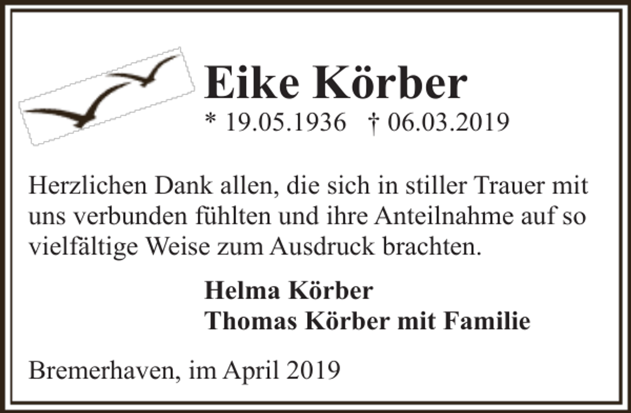 <p>Eike Körber</p><p>* 19.05.1936 † 06.03.2019<br />Herzlichen Dank allen, die sich in stiller Trauer mit<br />uns verbunden fühlten und ihre Anteilnahme auf so<br />vielfältige Weise zum Ausdruck brachten.<br />Helma Körber<br />Thomas Körber mit Familie<br />Bremerhaven, im April 2019</p>
