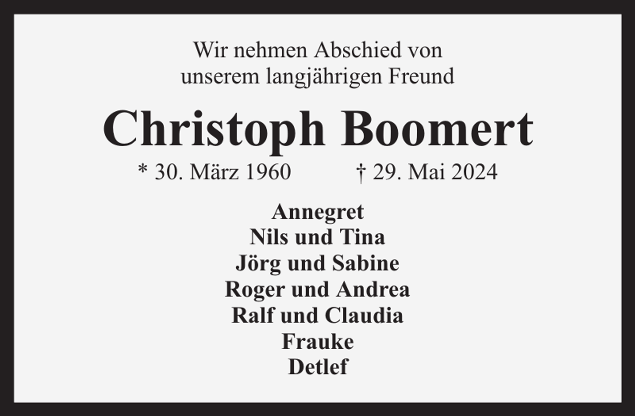 <p>Wir nehmen Abschied von<br />unserem langjährigen Freund</p><p>Christoph Boomert<br />* 30. März 1960</p><p>† 29. Mai 2024</p><p>Annegret<br />Nils und Tina<br />Jörg und Sabine<br />Roger und Andrea<br />Ralf und Claudia<br />Frauke<br />Detlef</p>