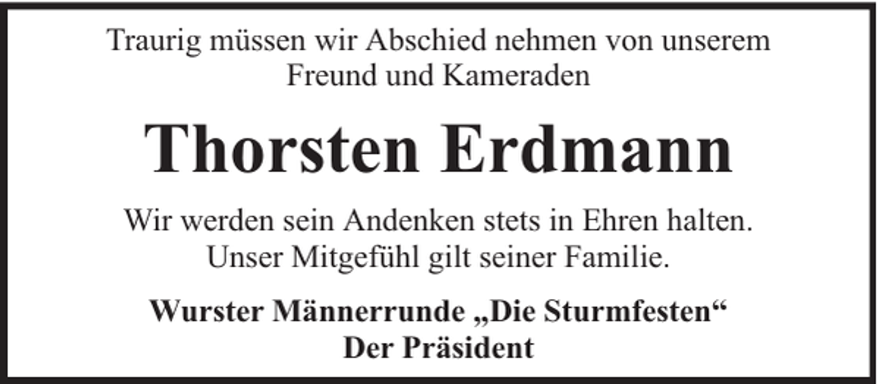 <p>Traurig müssen wir Abschied nehmen von unserem<br />Freund und Kameraden</p><p>Thorsten Erdmann<br />Wir werden sein Andenken stets in Ehren halten.<br />Unser Mitgefühl gilt seiner Familie.<br />Wurster Männerrunde „Die Sturmfesten“<br />Der Präsident</p>