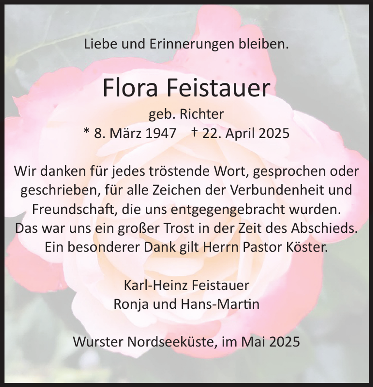 <p>Liebe und Erinnerungen bleiben.</p><p>Flora Feistauer</p><p>geb. Richter<br />* 8. März 1947 † 22. April 2025<br />Wir danken für jedes tröstende Wort, gesprochen oder<br />geschrieben, für alle Zeichen der Verbundenheit und<br />Freundschaft, die uns entgegengebracht wurden.<br />Das war uns ein großer Trost in der Zeit des Abschieds.<br />Ein besonderer Dank gilt Herrn Pastor Köster.<br />Karl-Heinz Feistauer<br />Ronja und Hans-Martin<br />Wurster Nordseeküste, im Mai 2025</p>