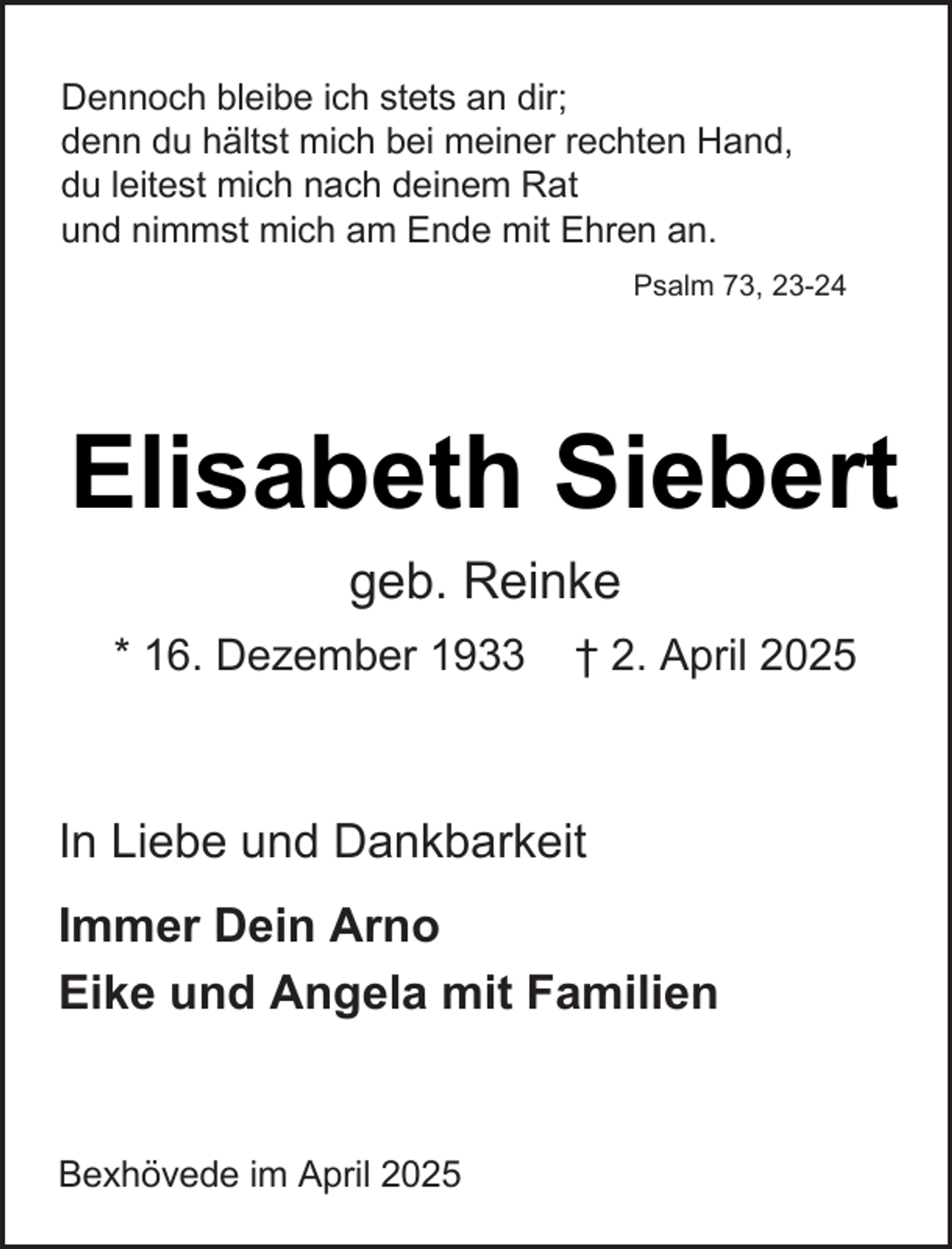 <p>Dennoch bleibe ich stets an dir;<br />denn du hältst mich bei meiner rechten Hand,<br />du leitest mich nach deinem Rat<br />und nimmst mich am Ende mit Ehren an.<br />Psalm 73, 23-24</p><p>Elisabeth Siebert<br />geb. Reinke<br />* 16. Dezember 1933</p><p>† 2. April 2025</p><p>In Liebe und Dankbarkeit<br />Immer Dein Arno<br />Eike und Angela mit Familien</p><p>Bexhövede im April 2025</p>