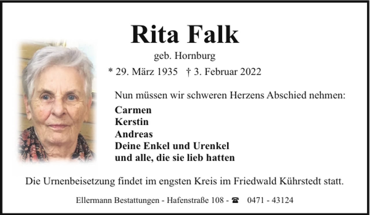 <p>Rita Falk<br />geb. Hornburg</p><p>* 29. März 1935 † 3. Februar 2022<br />Nun müssen wir schweren Herzens Abschied nehmen:<br />Carmen<br />Kerstin<br />Andreas<br />Deine Enkel und Urenkel<br />und alle, die sie lieb hatten<br />Die Urnenbeisetzung findet im engsten Kreis im Friedwald Kührstedt statt.<br />Ellermann Bestattungen - Hafenstraße 108 - ( 0471 - 43124</p>