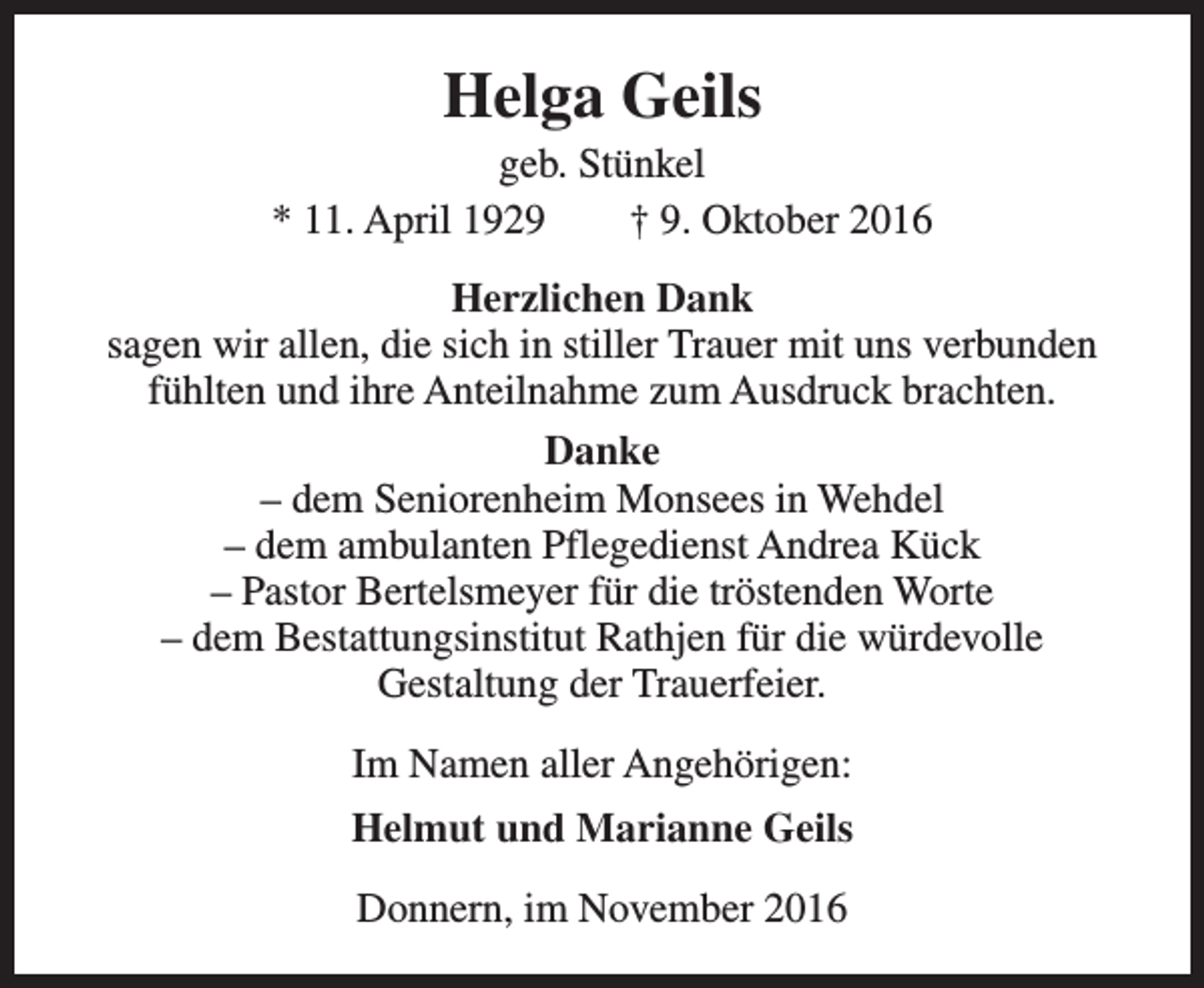 <p>Helga Geils</p><p>geb. Stünkel<br />* 11. April 1929<br />† 9. Oktober 2016<br />Herzlichen Dank<br />sagen wir allen, die sich in stiller Trauer mit uns verbunden<br />fühlten und ihre Anteilnahme zum Ausdruck brachten.<br />Danke<br />– dem Seniorenheim Monsees in Wehdel<br />– dem ambulanten Pflegedienst Andrea Kück<br />– Pastor Bertelsmeyer für die tröstenden Worte<br />– dem Bestattungsinstitut Rathjen für die würdevolle<br />Gestaltung der Trauerfeier.<br />Im Namen aller Angehörigen:<br />Helmut und Marianne Geils<br />Donnern, im November 2016</p>
