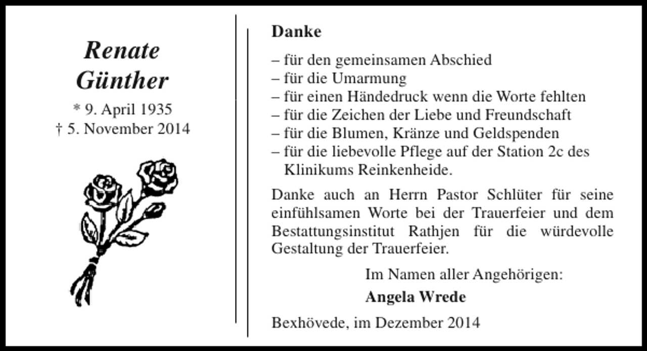 <p>Renate<br />Günther<br />* 9. April 1935<br />† 5. November 2014</p><p>Danke<br />– für den gemeinsamen Abschied<br />– für die Umarmung<br />– für einen Händedruck wenn die Worte fehlten<br />– für die Zeichen der Liebe und Freundschaft<br />– für die Blumen, Kränze und Geldspenden<br />– für die liebevolle Pflege auf der Station 2c des<br />Klinikums Reinkenheide.<br />Danke auch an Herrn Pastor Schlüter für seine<br />einfühlsamen Worte bei der Trauerfeier und dem<br />Bestattungsinstitut Rathjen für die würdevolle<br />Gestaltung der Trauerfeier.<br />Im Namen aller Angehörigen:<br />Angela Wrede<br />Bexhövede, im Dezember 2014</p>