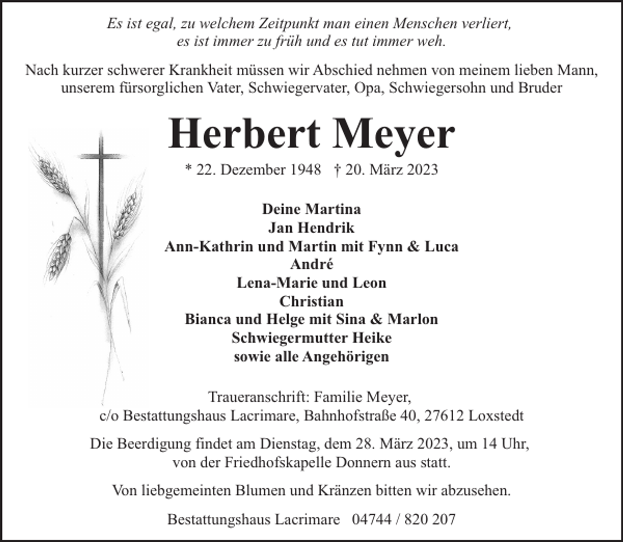 <p>Es ist egal, zu welchem Zeitpunkt man einen Menschen verliert,<br />es ist immer zu früh und es tut immer weh.<br />Nach kurzer schwerer Krankheit müssen wir Abschied nehmen von meinem lieben Mann,<br />unserem fürsorglichen Vater, Schwiegervater, Opa, Schwiegersohn und Bruder</p><p>Herbert Meyer<br />* 22. Dezember 1948 † 20. März 2023</p><p>Deine Martina<br />Jan Hendrik<br />Ann-Kathrin und Martin mit Fynn &amp; Luca<br />André<br />Lena-Marie und Leon<br />Christian<br />Bianca und Helge mit Sina &amp; Marlon<br />Schwiegermutter Heike<br />sowie alle Angehörigen<br />Traueranschrift: Familie Meyer,<br />c/o Bestattungshaus Lacrimare, Bahnhofstraße 40, 27612 Loxstedt<br />Die Beerdigung findet am Dienstag, dem 28. März 2023, um 14 Uhr,<br />von der Friedhofskapelle Donnern aus statt.<br />Von liebgemeinten Blumen und Kränzen bitten wir abzusehen.<br />Bestattungshaus Lacrimare 04744 / 87</p>
