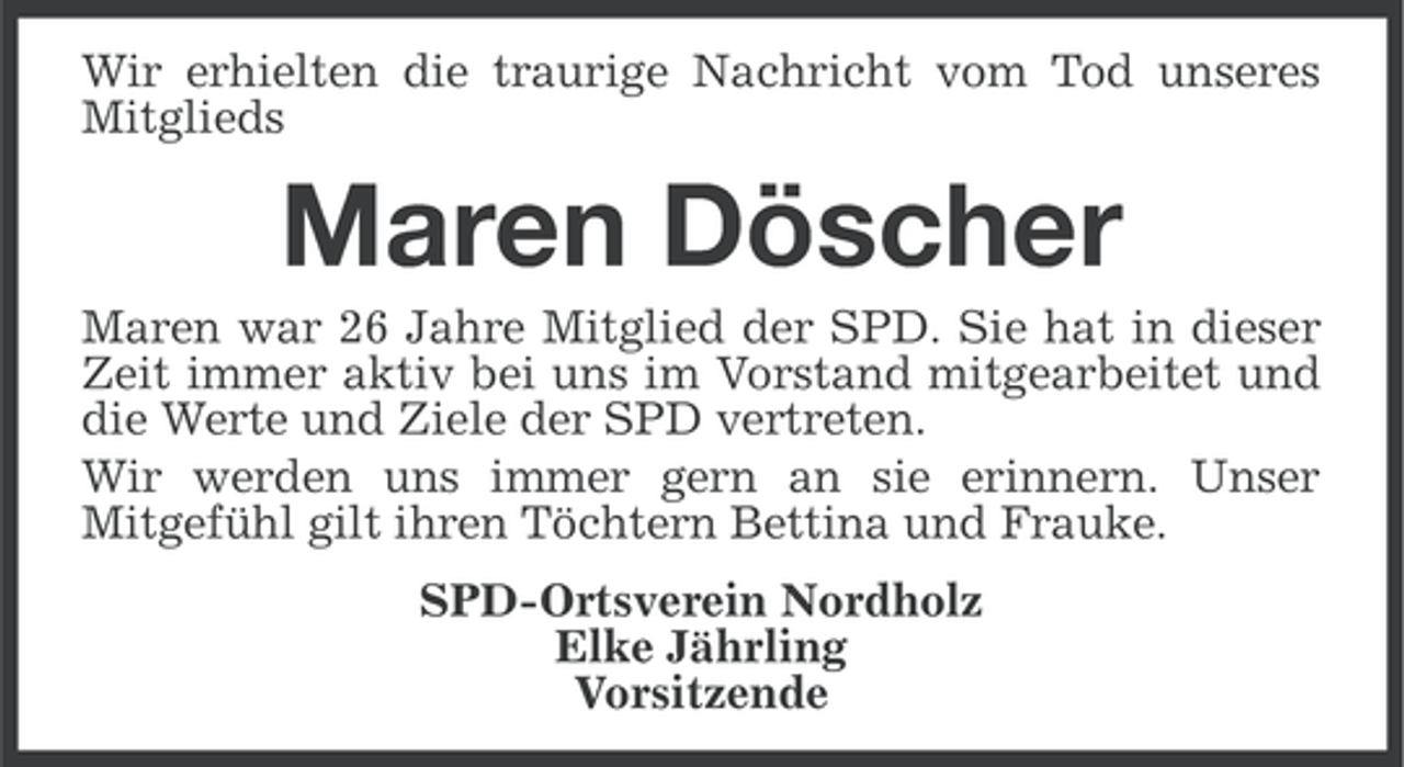 <p>Wir erhielten die traurige Nachricht vom Tod unseres<br />Mitglieds</p><p>Maren Döscher<br />Maren war 26 Jahre Mitglied der SPD. Sie hat in dieser<br />Zeit immer aktiv bei uns im Vorstand mitgearbeitet und<br />die Werte und Ziele der SPD vertreten.<br />Wir werden uns immer gern an sie erinnern. Unser<br />Mitgefühl gilt ihren Töchtern Bettina und Frauke.<br />SPD-Ortsverein Nordholz<br />Elke Jährling<br />Vorsitzende</p>