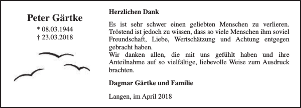 <p>Peter Gärtke<br />* 08.03.1944<br />† 23.03.2018</p><p>Herzlichen Dank<br />Es ist sehr schwer einen geliebten Menschen zu verlieren.<br />Tröstend ist jedoch zu wissen, dass so viele Menschen ihm soviel<br />Freundschaft, Liebe, Wertschätzung und Achtung entgegen<br />gebracht haben.<br />Wir danken allen, die mit uns gefühlt haben und ihre<br />Anteilnahme auf so vielfältige, liebevolle Weise zum Ausdruck<br />brachten.<br />Dagmar Gärtke und Familie<br />Langen, im April 2018</p>